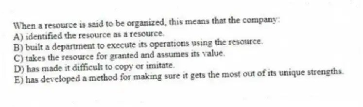 When a resource is said to be organized, this means that the company:
A) identified the resource as a resource.
B) built a department to execute its operations using the resource.
C) takes the resource for granted and assumes its value.
D) has made it difficult to copy or imitate.
E) has developed a method for making sure it gets the most out of its unique strengths.