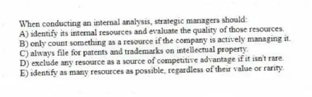 When conducting an internal analysis, strategic managers should:
A) identify its internal resources and evaluate the quality of those resources.
B) only count something as a resource if the company is actively managing it.
C) always file for patents and trademarks on intellectual property.
D) exclude any resource as a source of competitive advantage if it isn't rare.
E) identify as many resources as possible, regardless of their value or rarity.