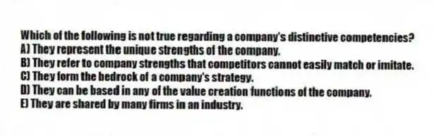 Which of the following is not true regarding a company's distinctive competencies?
A) They represent the unique strengths of the company.
B) They refer to company strengths that competitors cannot easily match or imitate.
C) They form the bedrock of a company's strategy.
D) They can be based in any of the value creation functions of the company.
E) They are shared by many firms in an industry.