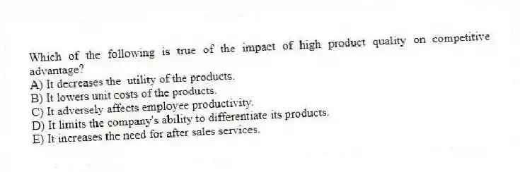 Which of the following is true of the impact of high product quality on competitive advantage?
A) It decreases the utility of the products.
B) It lowers unit costs of the products.
C) It adversely affects employee productivity.
D) It limits the company's ability to differentiate its products.
E) It increases the need for after sales services.