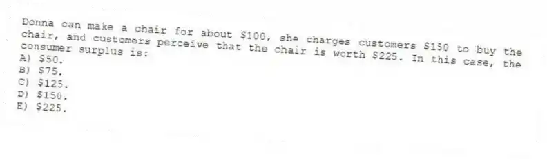 Donna can make a chair for about $100, she charges customers $150 to buy the chair, and customers perceive that the chair is worth $225. In this case, the consumer surplus is:
A) $50.
B) $75.
C) $125.
D) $150.
E) $225.