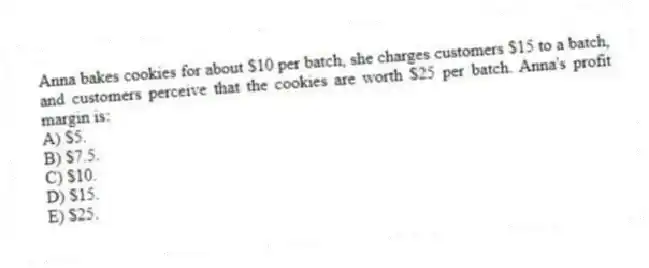 Anna bakes cookies for about $10 per batch, she charges customers $15 to a batch, and customers perceive that the cookies are worth $25 per batch. Anna's profit margin is:
A) $5.
B) $7.5.
C) $10.
D) $15.
E) $25.