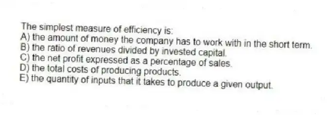 The simplest measure of efficiency is:
A) the amount of money the company has to work with in the short term.
B) the ratio of revenues divided by invested capital.
C) the net profit expressed as a percentage of sales.
D) the total costs of producing products.
E) the quantity of inputs that it takes to produce a given output.