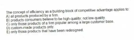 The concept of efficiency as a building block of competitive advantage applies to:
A) all products produced by a firm.
B) products consumers believe to be high-quality; not low-quality.
C) only those products of a firm popular among a large customer base.
D) custom-made products only.
E) only those products that have been redesigned.