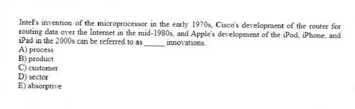 Intel's invention of the microprocessor in the early 1970s, Cisco's development of the router for routing data over the Internet in the mid-1980s, and Apple's development of the iPod, iPhone, and iPad in the 2000s can be referred to as _____ innovations.
A) process
B) product
C) customer
D) sector
E) absorptive