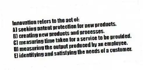 Innovation refers to the act of:
A) seeking patent protection for new products.
B) creating new products and processes.
C) measuring time taken for a service to be provided.
D) measuring the output produced by an employee.
E) identifying and satisfying the needs of a customer.