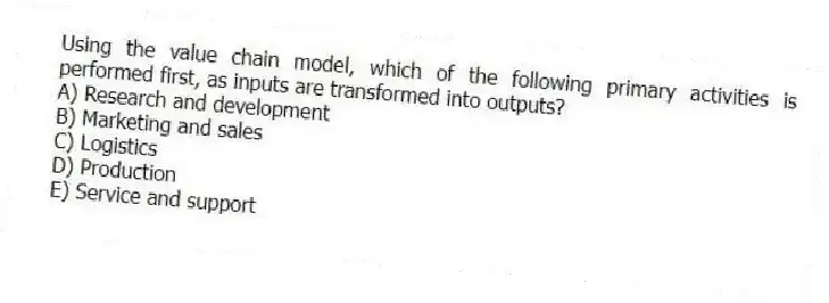 Using the value chain model, which of the following primary activities is performed first, as inputs are transformed into outputs?
A) Research and development
B) Marketing and sales
C) Logistics
D) Production
E) Service and support