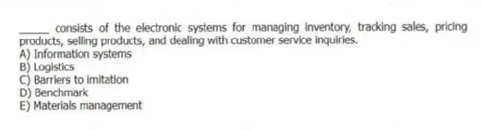 _____ consists of the electronic systems for managing inventory, tracking sales, pricing products, selling products, and dealing with customer service inquiries.
A) Information systems
B) Logistics
C) Barriers to imitation
D) Benchmark
E) Materials management