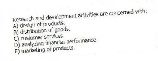 Research and development activities are concerned with:
A) design of products.
B) distribution of goods.
C) customer services.
D) analyzing financial performance.
E) marketing of products.