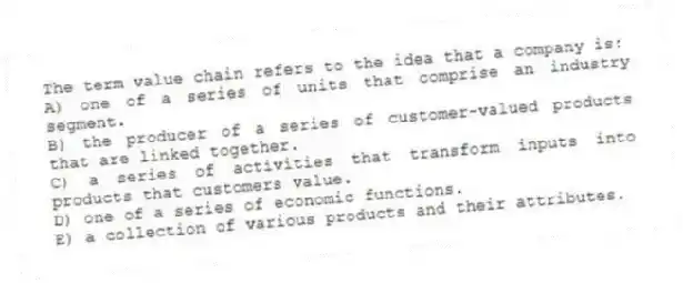 The term value chain refers to the idea that a company is:
A) one of a series of units that comprise an industry segment.
B) the producer of a series of customer-valued products that are linked together.
C) a series of activities that transform inputs into products that customers value.
D) one of a series of economic functions.
E) a collection of various products and their attributes.