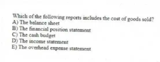 Which of the following reports includes the cost of goods sold?
A) The balance sheet
B) The financial position statement
C) The cash budget
D) The income statement
E) The overhead expense statement