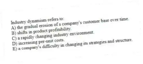Industry dynamism refers to:
A) the gradual erosion of a company's customer base over time.
B) shifts in product profitability.
C) a rapidly changing industry environment.
D) increasing per-unit costs.
E) a company's difficulty in changing its strategies and structure.