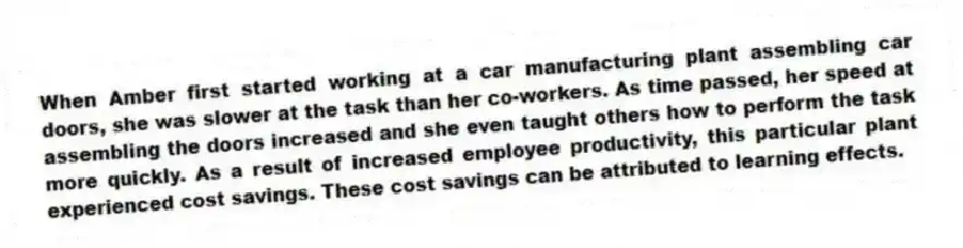 When Amber first started working at a car manufacturing plant assembling car doors, she was slower at the task than her co-workers. As time passed, her speed at assembling the doors increased and she even taught others how to perform the task more quickly. As a result of increased employee productivity, this particular plant experienced cost savings. These cost savings can be attributed to learning effects.