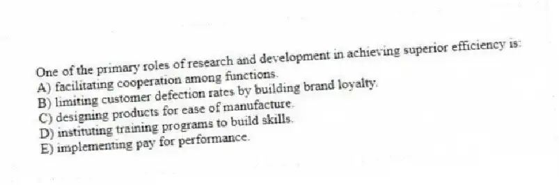 One of the primary roles of research and development in achieving superior efficiency is:
A) facilitating cooperation among functions.
B) limiting customer defection rates by building brand loyalty.
C) designing products for ease of manufacture.
D) instituting training programs to build skills.
E) implementing pay for performance.
