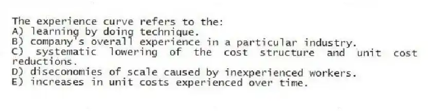 The experience curve refers to the:
A) learning by doing technique.
B) company's overall experience in a particular industry.
C) systematic lowering of the cost structure and unit cost reductions.
D) diseconomies of scale caused by inexperienced workers.
E) increases in unit costs experienced over time.