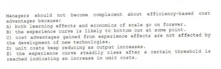 Managers should not become complacent about efficiency-based cost advantages because:
A) both learning effects and economics of scale go on forever.
B) the experience curve is likely to bottom out at some point.
C) cost advantages gained from experience effects are not affected by the development of new technologies.
D) unit costs keep reducing as output increases.
E) the experience curve steadily rises after a certain threshold is reached indicating an increase in unit costs.