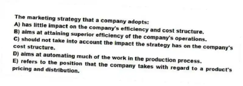 The marketing strategy that a company adopts:
A) has little impact on the company's efficiency and cost structure.
B) aims at attaining superior efficiency of the company's operations.
C) should not take into account the impact the strategy has on the company's cost structure.
D) aims at automating much of the work in the production process.
E) refers to the position that the company takes with regard to a product's pricing and distribution.