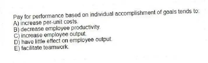 Pay for performance based on individual accomplishment of goals tends to:
A) increase per-unit costs.
B) decrease employee productivity.
C) increase employee output.
D) have little effect on employee output.
E) facilitate teamwork.