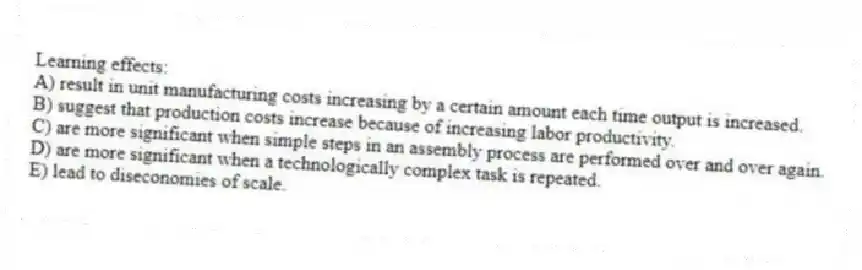 Learning effects:
A) result in unit manufacturing costs increasing by a certain amount each time output is increased.
B) suggest that production costs increase because of increasing labor productivity.
C) are more significant when simple steps in an assembly process are performed over and over again.
D) are more significant when a technologically complex task is repeated.
E) lead to diseconomies of scale.