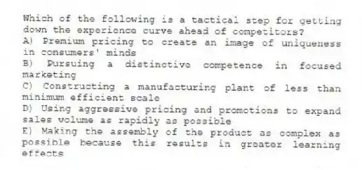 Which of the following is a tactical step for getting down the experience curve ahead of competitors?
A) Premium pricing to create an image of uniqueness in consumers' minds
B) Pursuing a distinctive competence in focused marketing
C) Constructing a manufacturing plant of less than minimum efficient scale
D) Using aggressive pricing and promotions to expand sales volume as rapidly as possible
E) Making the assembly of the product as complex as possible because this results in greater learning effects