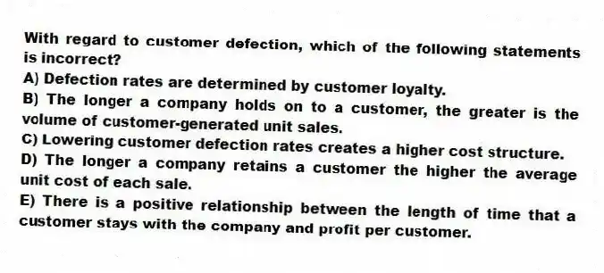 With regard to customer defection, which of the following statements is incorrect?
A) Defection rates are determined by customer loyalty.
B) The longer a company holds on to a customer, the greater is the volume of customer-generated unit sales.
C) Lowering customer defection rates creates a higher cost structure.
D) The longer a company retains a customer the higher the average unit cost of each sale.
E) There is a positive relationship between the length of time that a customer stays with the company and profit per customer.