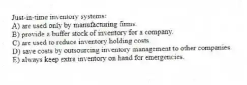 Just-in-time inventory systems:
A) are used only by manufacturing firms.
B) provide a buffer stock of inventory for a company.
C) are used to reduce inventory holding costs.
D) save costs by outsourcing inventory management to other companies.
E) always keep extra inventory on hand for emergencies.