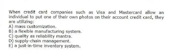 When credit card companies such as Visa and Mastercard allow an individual to put one of their own photos on their account credit card, they are utilizing:
A) mass customization.
B) a flexible manufacturing system.
C) quality as reliability mantra.
D) supply-chain management.
E) a just-in-time inventory system.