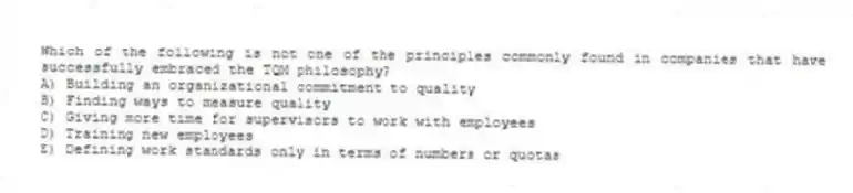 Which of the following is not one of the principles commonly found in companies that have successfully embraced the TQM philosophy?
A) Building an organizational commitment to quality
B) Finding ways to measure quality
C) Giving more time for supervisors to work with employees
D) Training new employees
E) Defining work standards only in terms of numbers or quotas