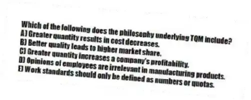 Which of the following does the philosophy underlying TQM include?
A) Greater quantity results in cost decreases.
B) Better quality leads to higher market share.
C) Greater quantity increases a company's profitability.
D) Opinions of employees are irrelevant in manufacturing products.
E) Work standards should only be defined as numbers or quotas.