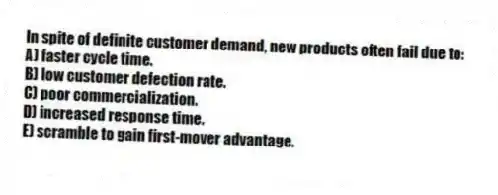 In spite of definite customer demand, new products often fail due to:
A) faster cycle time.
B) low customer defection rate.
C) poor commercialization.
D) increased response time.
E) scramble to gain first-mover advantage.