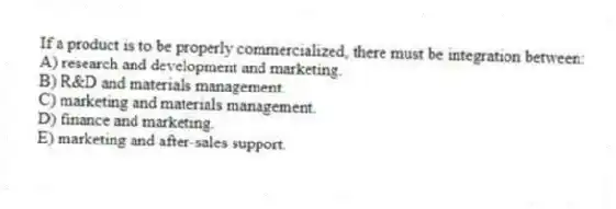 If a product is to be properly commercialized, there must be integration between:
A) research and development and marketing.
B) R&D and materials management.
C) marketing and materials management.
D) finance and marketing.
E) marketing and after-sales support.