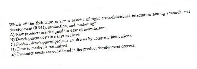 Which of the following is not a benefit of tight cross-functional integration among research and development (R&D), production, and marketing?
A) New products are designed for ease of manufacture.
B) Development costs are kept in check.
C) Product development projects are driven by company innovations.
D) Time to market is minimized.
E) Customer needs are considered in the product development process.