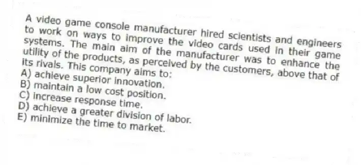 A video game console manufacturer hired scientists and engineers to work on ways to improve the video cards used in their game systems. The main aim of the manufacturer was to enhance the utility of the products, as perceived by the customers, above that of its rivals. This company aims to:
A) achieve superior innovation.
B) maintain a low cost position.
C) increase response time.
D) achieve a greater division of labor.
E) minimize the time to market.