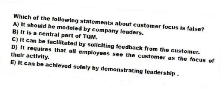 Which of the following statements about customer focus is false?
A) It should be modeled by company leaders.
B) It is a central part of TQM.
C) It can be facilitated by soliciting feedback from the customer.
D) It requires that all employees see the customer as the focus of their activity.
E) It can be achieved solely by demonstrating leadership .