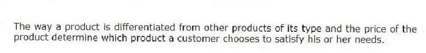 The way a product is differentiated from other products of its type and the price of the product determine which product a customer chooses to satisfy his or her needs.