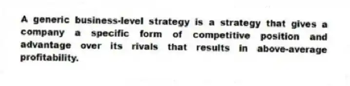 A generic business-level strategy is a strategy that gives a company a specific form of competitive position and advantage over its rivals that results in above-average profitability.