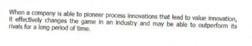 When a company is able to pioneer process innovations that lead to value innovation, it effectively changes the game in an industry and may be able to outperform its rivals for a long period of time.