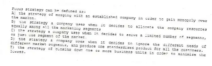 Focus strategy can be defined as:
A) the strategy of merging with an established company in order to gain monopoly over the market.
B) the strategy a company uses when it decides to allocate the company resources equally among all the marketing segments
C) the strategy a company uses when it decides to serve a limited number of segments, or just one segment of the market.
D) the strategy a company uses when it decides to ignore the different needs of different market segments, and produce one standardized product for all the customers.
E) the strategy of closing down one or more business units in order to minimize the losses.