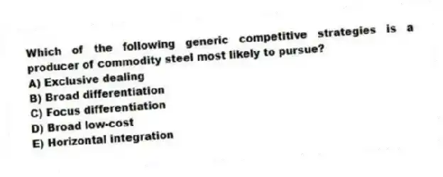 Which of the following generic competitive strategies is a producer of commodity steel most likely to pursue?
A) Exclusive dealing
B) Broad differentiation
C) Focus differentiation
D) Broad low-cost
E) Horizontal integration