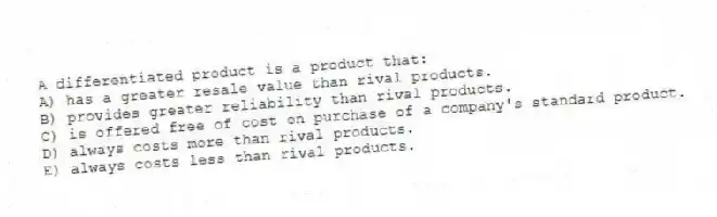A differentiated product is a product that:
A) has a greater resale value than rival products.
B) provides greater reliability than rival products.
C) is offered free of cost on purchase of a company's standard product.
D) always costs more than rival products.
E) always costs less than rival products.