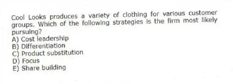 Cool Looks produces a variety of clothing for various customer groups. Which of the following strategies is the firm most likely pursuing?
A) Cost leadership
B) Differentiation
C) Product substitution
D) Focus
E) Share building