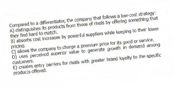 Compared to a differentiator, the company that follows a low-cost strategy:
A) distinguishes its products from those of rivals by offering something that they find hard to match.
B) absorbs cost increases by powerful suppliers while keeping to their lower pricing.
C) allows the company to charge a premium price for its good or service.
D) uses perceived superior value to generate growth in demand among customers.
E) creates entry barriers for rivals with greater brand loyalty to the specific products offered.