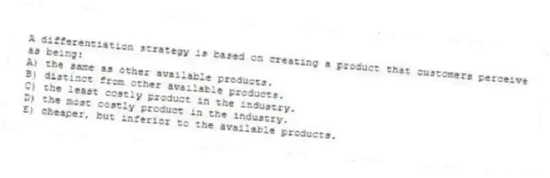 A differentiation strategy is based on creating a product that customers perceive as being:
A) the same as other available products.
B) distinct from other available products.
C) the least costly product in the industry.
D) the most costly product in the industry.
E) cheaper, but inferior to the available products.