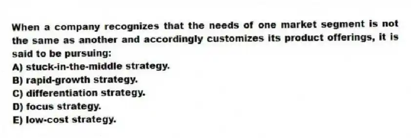 When a company recognizes that the needs of one market segment is not the same as another and accordingly customizes its product offerings, it is said to be pursuing:
A) stuck-in-the-middle strategy.
B) rapid-growth strategy.
C) differentiation strategy.
D) focus strategy.
E) low-cost strategy.