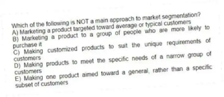 Which of the following is NOT a main approach to market segmentation?
A) Marketing a product targeted toward average or typical customers
B) Marketing a product to a group of people who are more likely to purchase it
C) Making customized products to suit the unique requirements of customers
D) Making products to meet the specific needs of a narrow group of customers
E) Making one product aimed toward a general, rather than a specific subset of customers