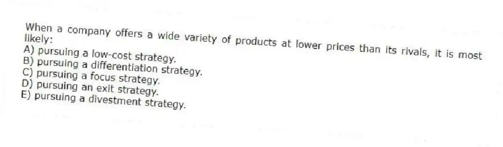 When a company offers a wide variety of products at lower prices than its rivals, it is most likely:
A) pursuing a low-cost strategy.
B) pursuing a differentiation strategy.
C) pursuing a focus strategy.
D) pursuing an exit strategy.
E) pursuing a divestment strategy.