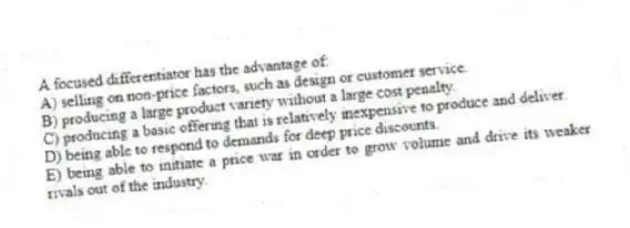 A focused differentiator has the advantage of:
A) selling on non-price factors, such as design or customer service.
B) producing a large product variety without a large cost penalty.
C) producing a basic offering that is relatively inexpensive to produce and deliver.
D) being able to respond to demands for deep price discounts.
E) being able to initiate a price war in order to grow volume and drive its weaker rivals out of the industry.