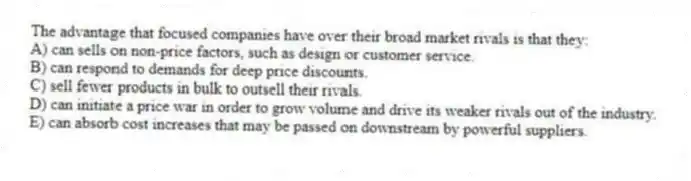 The advantage that focused companies have over their broad market rivals is that they:
A) can sells on non-price factors, such as design or customer service.
B) can respond to demands for deep price discounts.
C) sell fewer products in bulk to outsell their rivals.
D) can initiate a price war in order to grow volume and drive its weaker rivals out of the industry.
E) can absorb cost increases that may be passed on downstream by powerful suppliers.