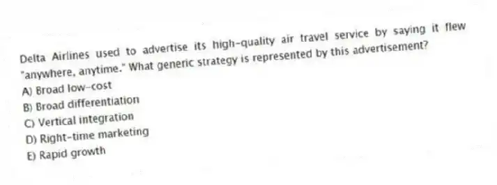 Delta Airlines used to advertise its high-quality air travel service by saying it flew "anywhere, anytime." What generic strategy is represented by this advertisement?
A) Broad low-cost
B) Broad differentiation
C) Vertical integration
D) Right-time marketing
E) Rapid growth