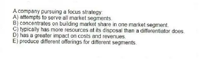 A company pursuing a focus strategy:
A) attempts to serve all market segments.
B) concentrates on building market share in one market segment.
C) typically has more resources at its disposal than a differentiator does.
D) has a greater impact on costs and revenues.
E) produce different offerings for different segments.